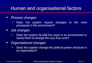 Human and organisational factors Process changes   Does the system require changes to the work processes in the environment?  Job changes   Does the system de-skill the users in an environment or cause them to change the way they work?  Organisational changes   Does the system change the political power structure in an organisation?  