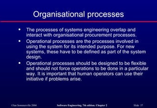 Organisational processes The processes of systems engineering overlap and interact with organisational procurement processes. Operational processes are the processes involved in using the system for its intended purpose. For new systems, these have to be defined as part of the system design. Operational processes should be designed to be flexible and should not force operations to be done in a particular way. It is important that human operators can use their initiative if problems arise. 