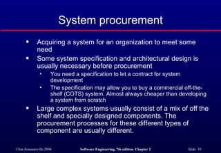 System procurement Acquiring a system for an organization to meet some need Some system specification and architectural design is usually necessary before procurement You need a specification to let a contract for system development The specification may allow you to buy a commercial off-the-shelf (COTS) system. Almost always cheaper than developing a system from scratch Large complex systems usually consist of a mix of off the shelf and specially designed components. The procurement processes for these different types of component are usually different. 