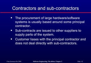 Contractors and sub-contractors The procurement of large hardware/software systems is usually based around some principal contractor. Sub-contracts are issued to other suppliers to supply parts of the system. Customer liases with the principal contractor and does not deal directly with sub-contractors. 