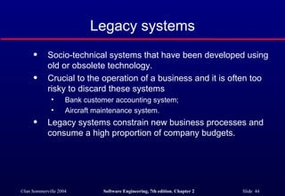 Legacy systems Socio-technical systems that have been developed using old or obsolete technology. Crucial to the operation of a business and it is often too risky to discard these systems Bank customer accounting system; Aircraft maintenance system. Legacy systems constrain new business processes and consume a high proportion of company budgets. 