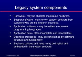 Legacy system components Hardware - may be obsolete mainframe hardware. Support software - may rely on support software from suppliers who are no longer in business. Application software - may be written in obsolete programming languages. Application data - often incomplete and inconsistent. Business processes - may be constrained by software structure and functionality. Business policies and rules - may be implicit and embedded in the system software. 