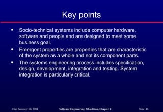 Key points Socio-technical systems include computer hardware, software and people and are designed to meet some business goal. Emergent properties are properties that are characteristic of the system as a whole and not its component parts. The systems engineering process includes specification, design, development, integration and testing. System integration is particularly critical. 