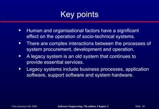 Key points Human and organisational factors have a significant effect on the operation of socio-technical systems. There are complex interactions between the processes of system procurement, development and operation. A legacy system is an old system that continues to provide essential services. Legacy systems include business processes, application software, support software and system hardware. 