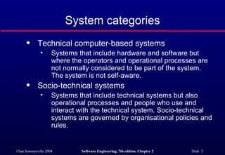 System categories Technical computer-based systems Systems that include hardware and software but where the operators and operational processes are not normally considered to be part of the system. The system is not self-aware. Socio-technical systems Systems that include technical systems but also operational processes and people who use and interact with the technical system. Socio-technical systems are governed by organisational policies and rules. 
