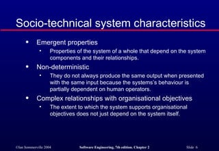 Socio-technical system characteristics Emergent properties Properties of the system of a whole that depend on the system components and their relationships. Non-deterministic They do not always produce the same output when presented with the same input because the systems’s behaviour is partially dependent on human operators. Complex relationships with organisational objectives The extent to which the system supports organisational objectives does not just depend on the system itself. 