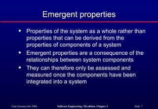 Emergent properties Properties of the system as a whole rather than properties that can be derived from the properties of components of a system Emergent properties are a consequence of the relationships between system components They can therefore only be assessed and measured once the components have been integrated into a system 