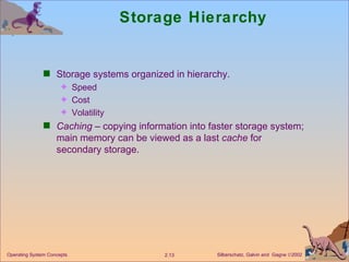 Storage Hierarchy Storage systems organized in hierarchy. Speed Cost Volatility Caching  – copying information into faster storage system; main memory can be viewed as a last  cache  for secondary storage. 