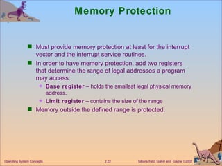 Memory Protection Must provide memory protection at least for the interrupt vector and the interrupt service routines. In order to have memory protection, add two registers that determine the range of legal addresses a program may access: Base register  – holds the smallest legal physical memory address. Limit register  – contains the size of the range  Memory outside the defined range is protected. 