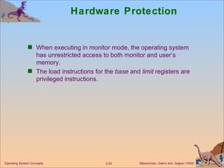 Hardware Protection When executing in monitor mode, the operating system has unrestricted access to both monitor and user’s memory. The load instructions for the  base  and  limit  registers are privileged instructions. 