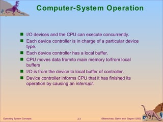 Computer-System Operation I/O devices and the CPU can execute concurrently. Each device controller is in charge of a particular device type. Each device controller has a local buffer. CPU moves data from/to main memory to/from local buffers I/O is from the device to local buffer of controller. Device controller informs CPU that it has finished its operation by causing an  interrupt . 