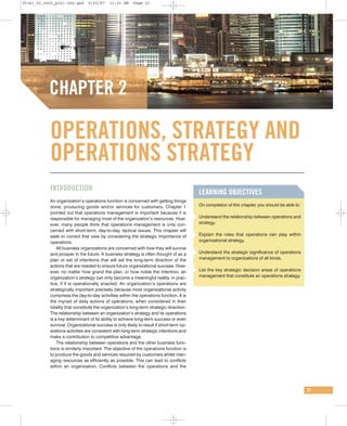 05341_02_ch02_p021-044.qxd      9/25/07    10:01 AM     Page 21




           CHAPTER 2

           OPERATIONS, STRATEGY AND
           OPERATIONS STRATEGY
           INTRODUCTION
                                                                                         LEARNING OBJECTIVES
           An organization’s operations function is concerned with getting things
           done; producing goods and/or services for customers. Chapter 1                On completion of this chapter, you should be able to:
           pointed out that operations management is important because it is
           responsible for managing most of the organization’s resources. How-           Understand the relationship between operations and
           ever, many people think that operations management is only con-               strategy.
           cerned with short-term, day-to-day, tactical issues. This chapter will
           seek to correct that view by considering the strategic importance of          Explain the roles that operations can play within
           operations.                                                                   organizational strategy.
               All business organizations are concerned with how they will survive
           and prosper in the future. A business strategy is often thought of as a       Understand the strategic significance of operations
           plan or set of intentions that will set the long-term direction of the        management to organizations of all kinds.
           actions that are needed to ensure future organizational success. How-
           ever, no matter how grand the plan, or how noble the intention, an            List the key strategic decision areas of operations
           organization’s strategy can only become a meaningful reality, in prac-        management that constitute an operations strategy.
           tice, if it is operationally enacted. An organization’s operations are
           strategically important precisely because most organizational activity
           comprises the day-to-day activities within the operations function. It is
           the myriad of daily actions of operations, when considered in their
           totality that constitute the organization’s long-term strategic direction.
           The relationship between an organization’s strategy and its operations
           is a key determinant of its ability to achieve long-term success or even
           survival. Organizational success is only likely to result if short-term op-
           erations activities are consistent with long-term strategic intentions and
           make a contribution to competitive advantage.
               The relationship between operations and the other business func-
           tions is similarly important. The objective of the operations function is
           to produce the goods and services required by customers whilst man-
           aging resources as efficiently as possible. This can lead to conflicts
           within an organization. Conflicts between the operations and the




                                                                                                                                                 21
 