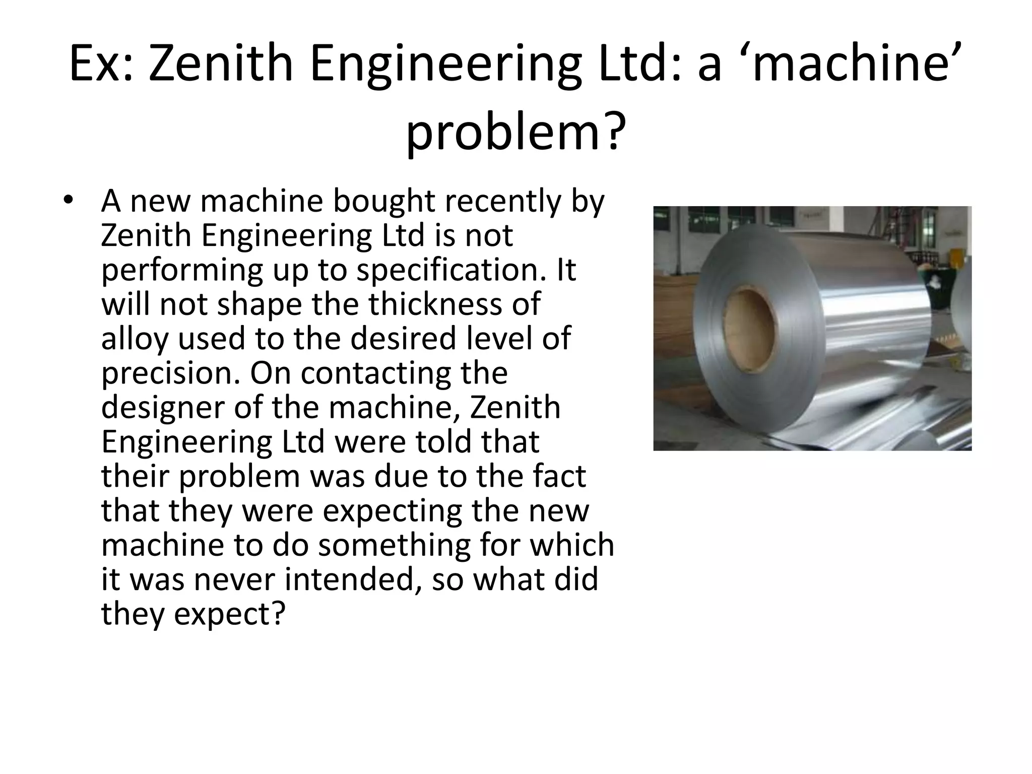 Ex: Zenith Engineering Ltd: a ‘machine’
               problem?
• A new machine bought recently by
  Zenith Engineering Ltd is not
  performing up to specification. It
  will not shape the thickness of
  alloy used to the desired level of
  precision. On contacting the
  designer of the machine, Zenith
  Engineering Ltd were told that
  their problem was due to the fact
  that they were expecting the new
  machine to do something for which
  it was never intended, so what did
  they expect?
 