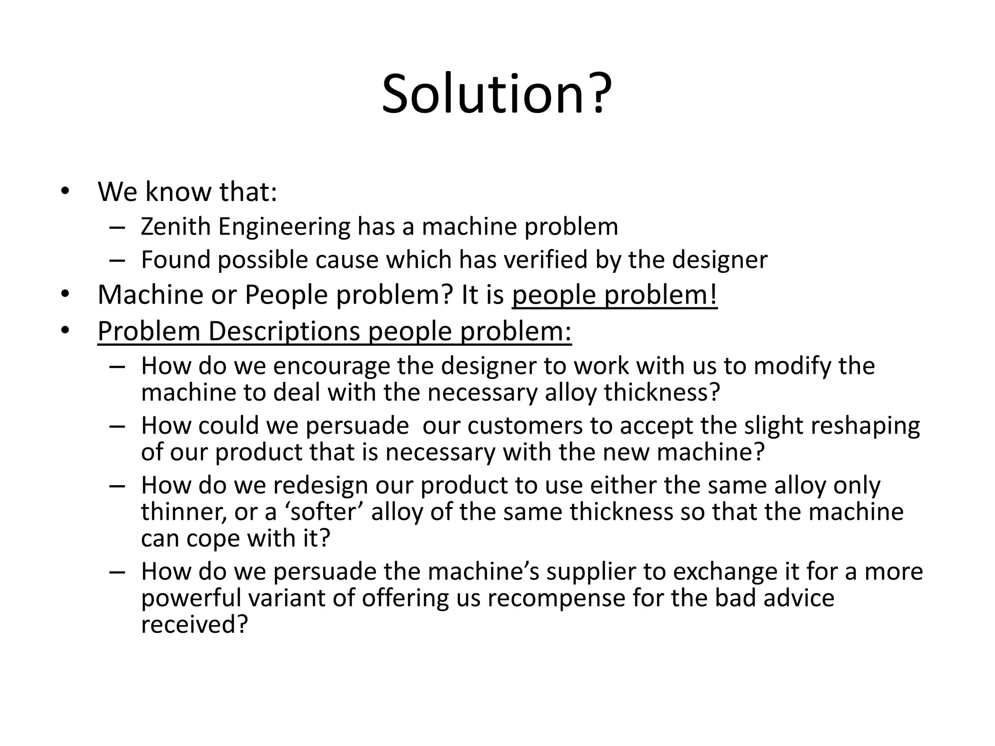Solution?
• We know that:
   – Zenith Engineering has a machine problem
   – Found possible cause which has verified by the designer
• Machine or People problem? It is people problem!
• Problem Descriptions people problem:
   – How do we encourage the designer to work with us to modify the
     machine to deal with the necessary alloy thickness?
   – How could we persuade our customers to accept the slight reshaping
     of our product that is necessary with the new machine?
   – How do we redesign our product to use either the same alloy only
     thinner, or a ‘softer’ alloy of the same thickness so that the machine
     can cope with it?
   – How do we persuade the machine’s supplier to exchange it for a more
     powerful variant of offering us recompense for the bad advice
     received?
 