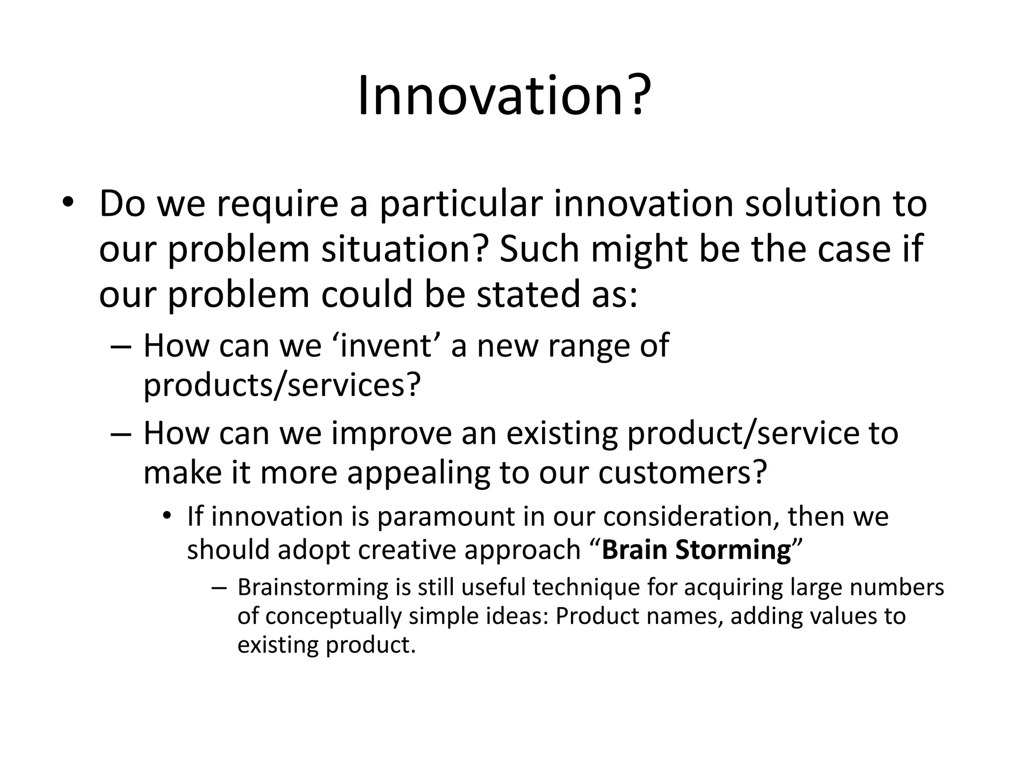 Innovation?
• Do we require a particular innovation solution to
  our problem situation? Such might be the case if
  our problem could be stated as:
  – How can we ‘invent’ a new range of
    products/services?
  – How can we improve an existing product/service to
    make it more appealing to our customers?
     • If innovation is paramount in our consideration, then we
       should adopt creative approach “Brain Storming”
         – Brainstorming is still useful technique for acquiring large numbers
           of conceptually simple ideas: Product names, adding values to
           existing product.
 