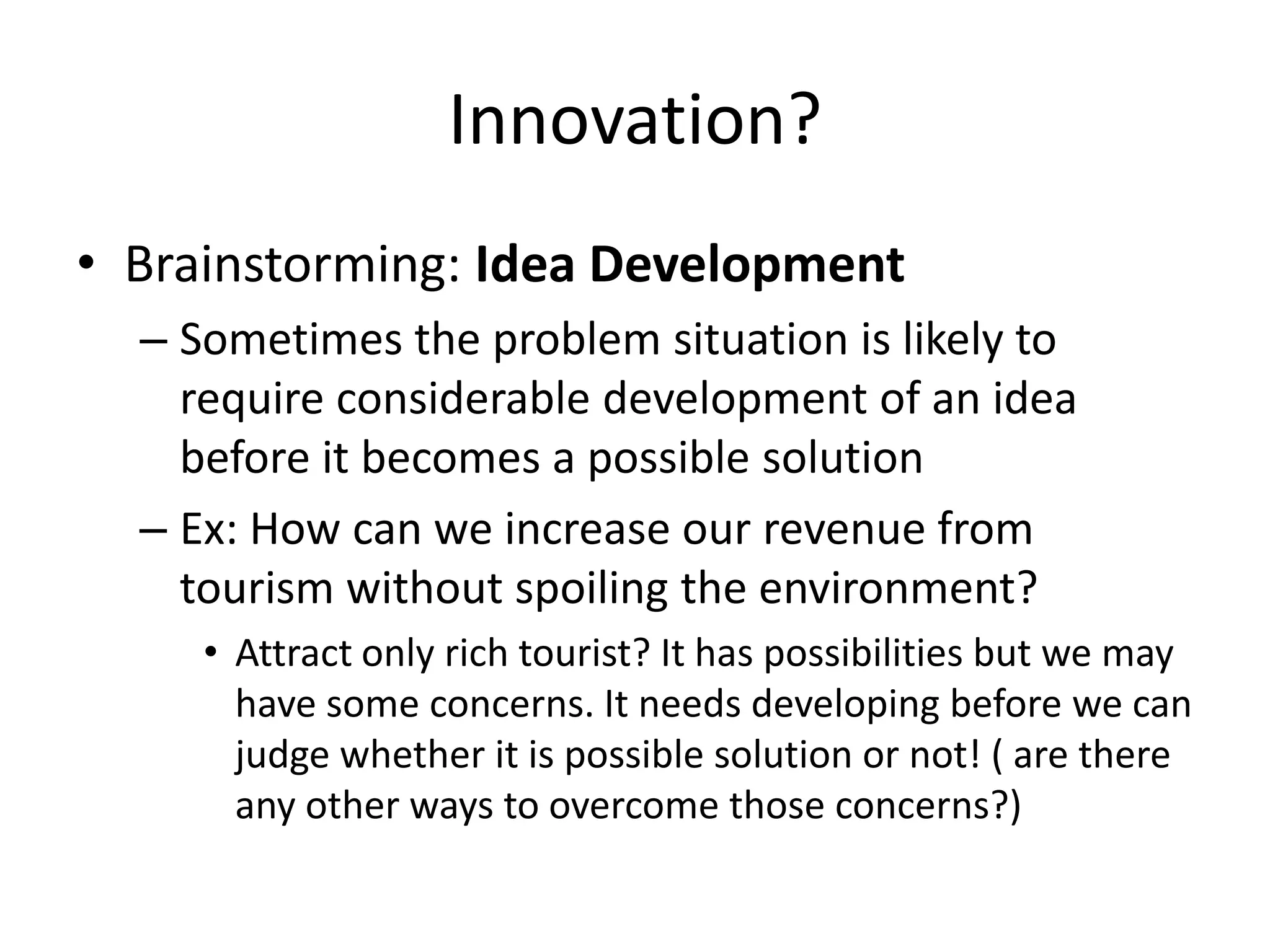 Innovation?
• Brainstorming: Idea Development
  – Sometimes the problem situation is likely to
    require considerable development of an idea
    before it becomes a possible solution
  – Ex: How can we increase our revenue from
    tourism without spoiling the environment?
     • Attract only rich tourist? It has possibilities but we may
       have some concerns. It needs developing before we can
       judge whether it is possible solution or not! ( are there
       any other ways to overcome those concerns?)
 