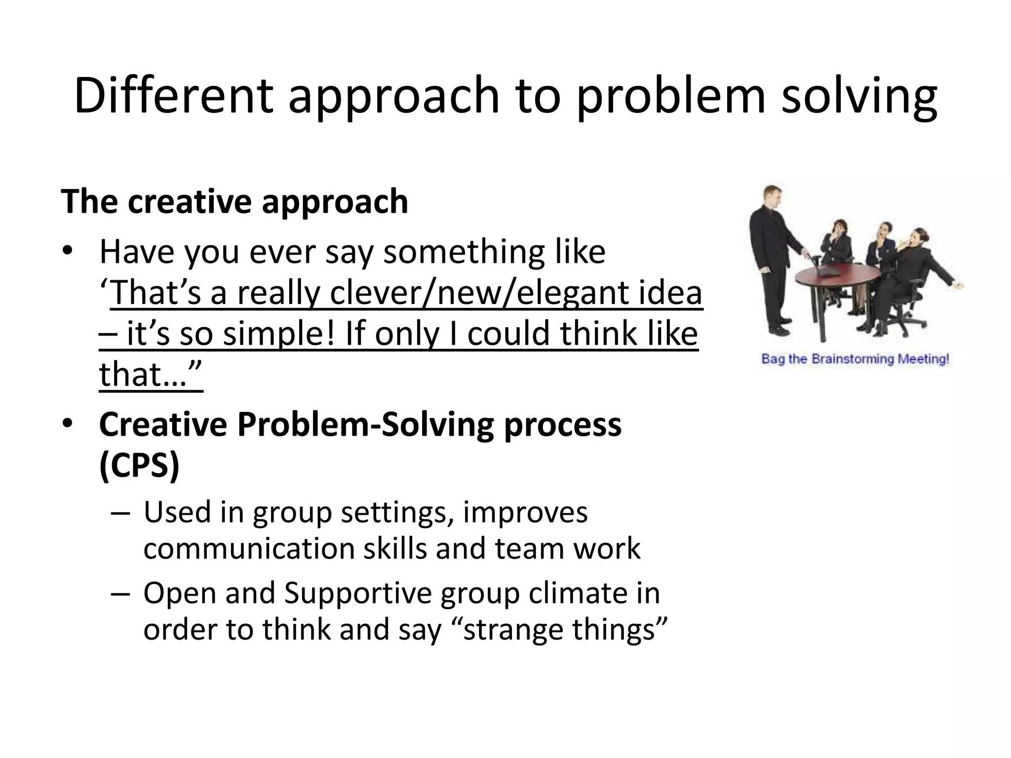 Different approach to problem solving
The creative approach
• Have you ever say something like
  ‘That’s a really clever/new/elegant idea
  – it’s so simple! If only I could think like
  that…”
• Creative Problem-Solving process
  (CPS)
   – Used in group settings, improves
     communication skills and team work
   – Open and Supportive group climate in
     order to think and say “strange things”
 