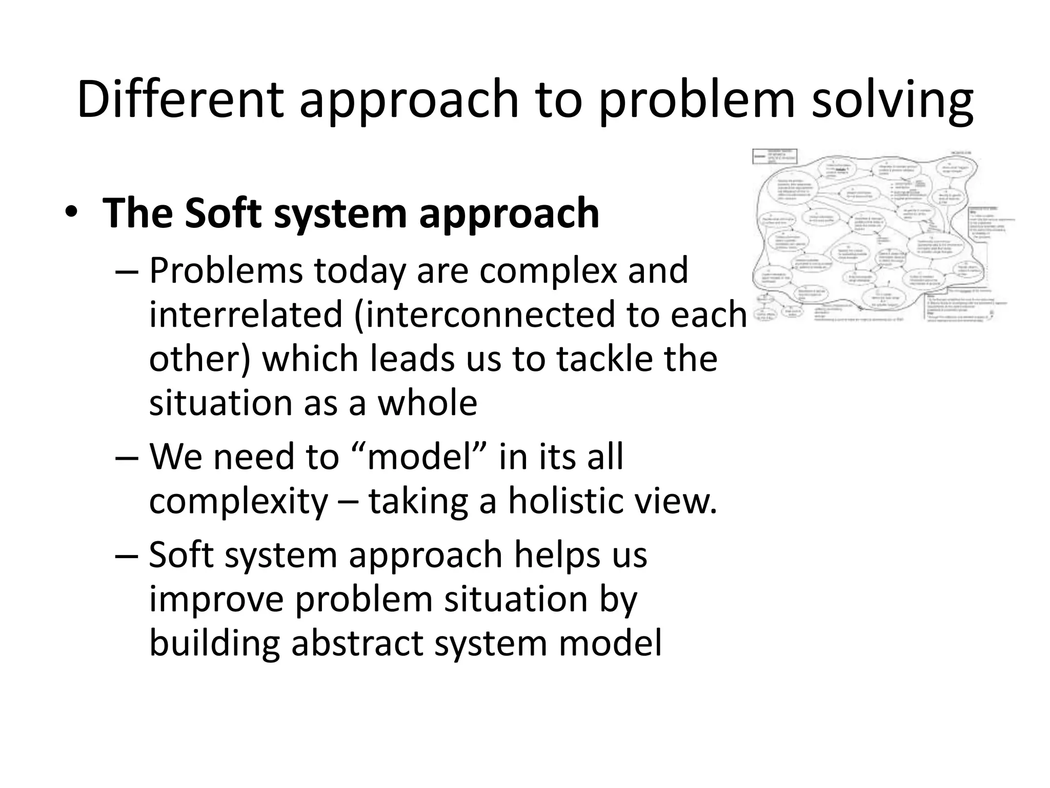 Different approach to problem solving
• The Soft system approach
  – Problems today are complex and
    interrelated (interconnected to each
    other) which leads us to tackle the
    situation as a whole
  – We need to “model” in its all
    complexity – taking a holistic view.
  – Soft system approach helps us
    improve problem situation by
    building abstract system model
 