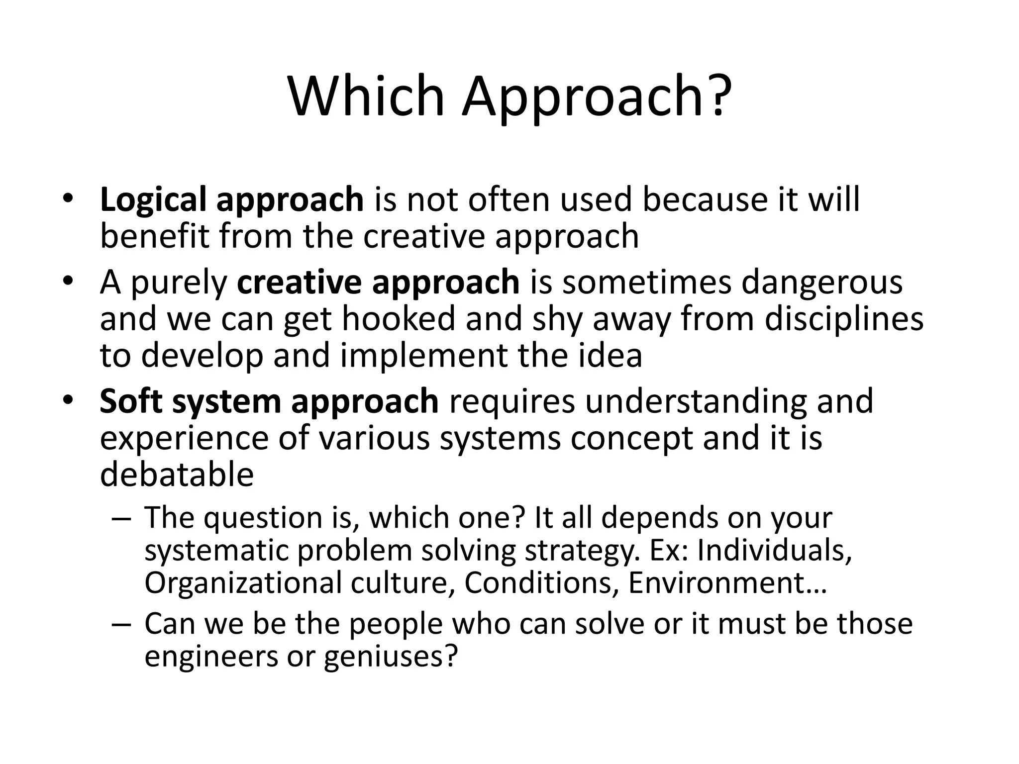 Which Approach?
• Logical approach is not often used because it will
  benefit from the creative approach
• A purely creative approach is sometimes dangerous
  and we can get hooked and shy away from disciplines
  to develop and implement the idea
• Soft system approach requires understanding and
  experience of various systems concept and it is
  debatable
   – The question is, which one? It all depends on your
     systematic problem solving strategy. Ex: Individuals,
     Organizational culture, Conditions, Environment…
   – Can we be the people who can solve or it must be those
     engineers or geniuses?
 