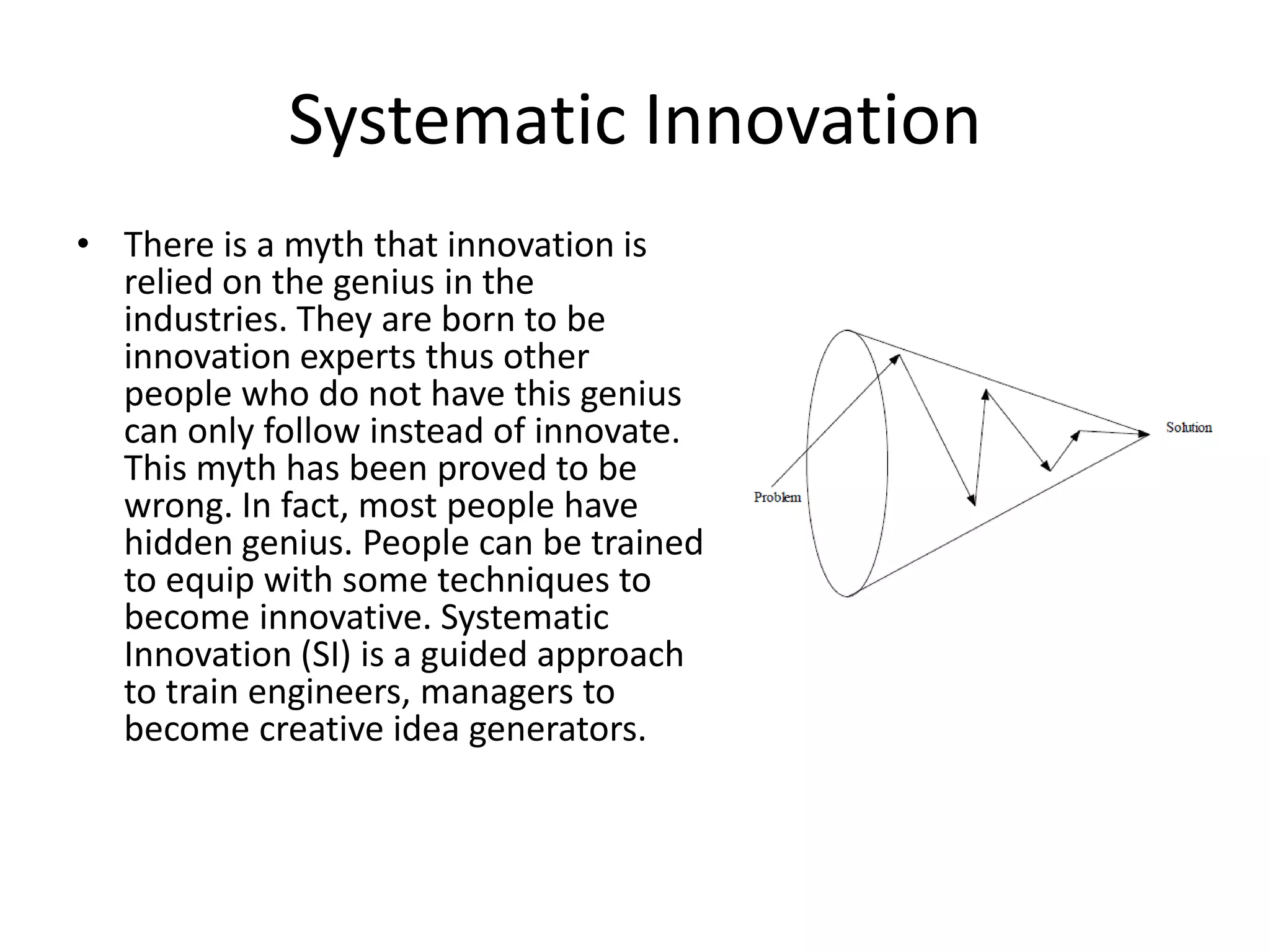 Systematic Innovation
• There is a myth that innovation is
  relied on the genius in the
  industries. They are born to be
  innovation experts thus other
  people who do not have this genius
  can only follow instead of innovate.
  This myth has been proved to be
  wrong. In fact, most people have
  hidden genius. People can be trained
  to equip with some techniques to
  become innovative. Systematic
  Innovation (SI) is a guided approach
  to train engineers, managers to
  become creative idea generators.
 