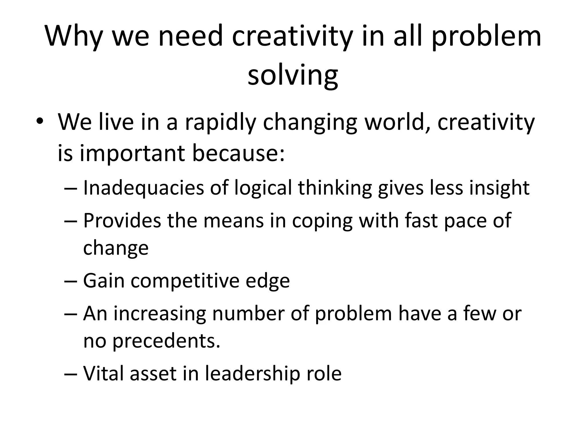 Why we need creativity in all problem
             solving
• We live in a rapidly changing world, creativity
  is important because:
  – Inadequacies of logical thinking gives less insight
  – Provides the means in coping with fast pace of
    change
  – Gain competitive edge
  – An increasing number of problem have a few or
    no precedents.
  – Vital asset in leadership role
 