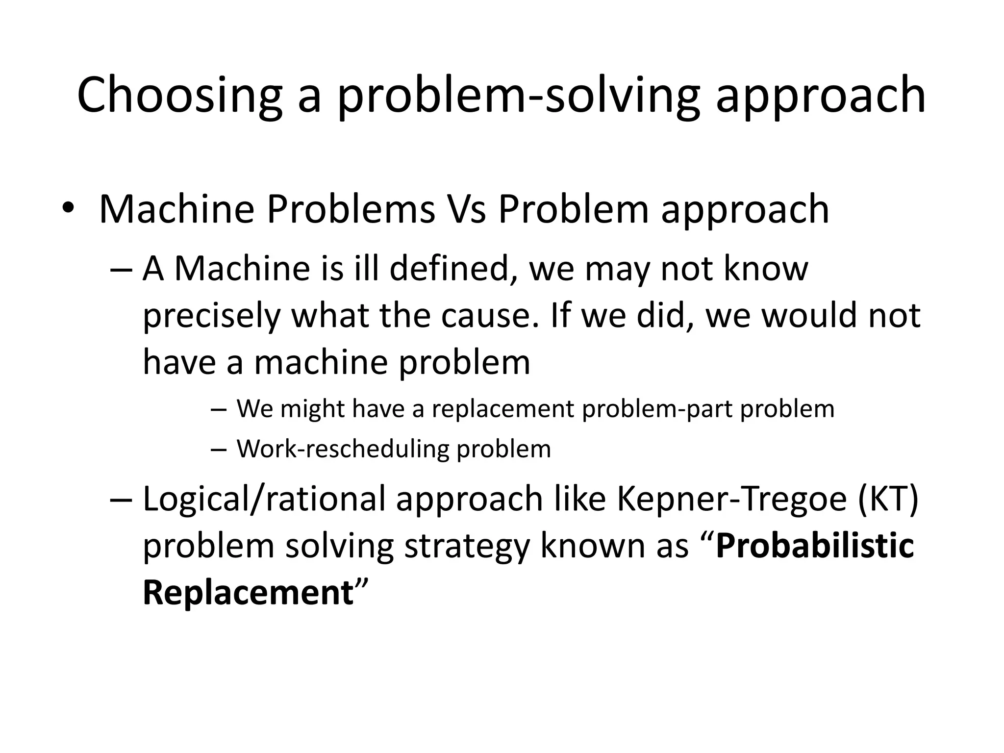 Choosing a problem-solving approach
• Machine Problems Vs Problem approach
  – A Machine is ill defined, we may not know
    precisely what the cause. If we did, we would not
    have a machine problem
        – We might have a replacement problem-part problem
        – Work-rescheduling problem
  – Logical/rational approach like Kepner-Tregoe (KT)
    problem solving strategy known as “Probabilistic
    Replacement”
 