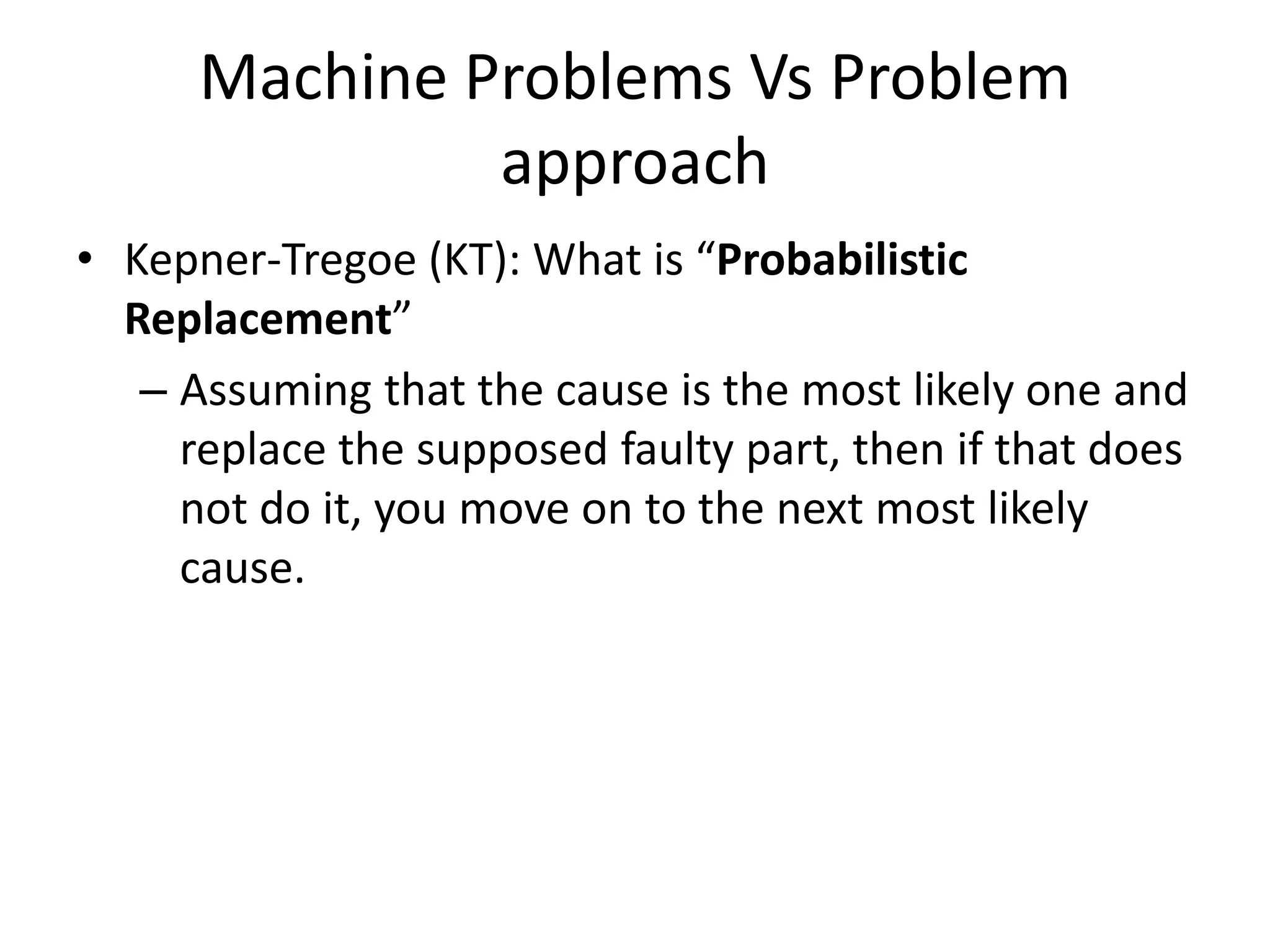 Machine Problems Vs Problem
               approach
• Kepner-Tregoe (KT): What is “Probabilistic
  Replacement”
   – Assuming that the cause is the most likely one and
     replace the supposed faulty part, then if that does
     not do it, you move on to the next most likely
     cause.
 