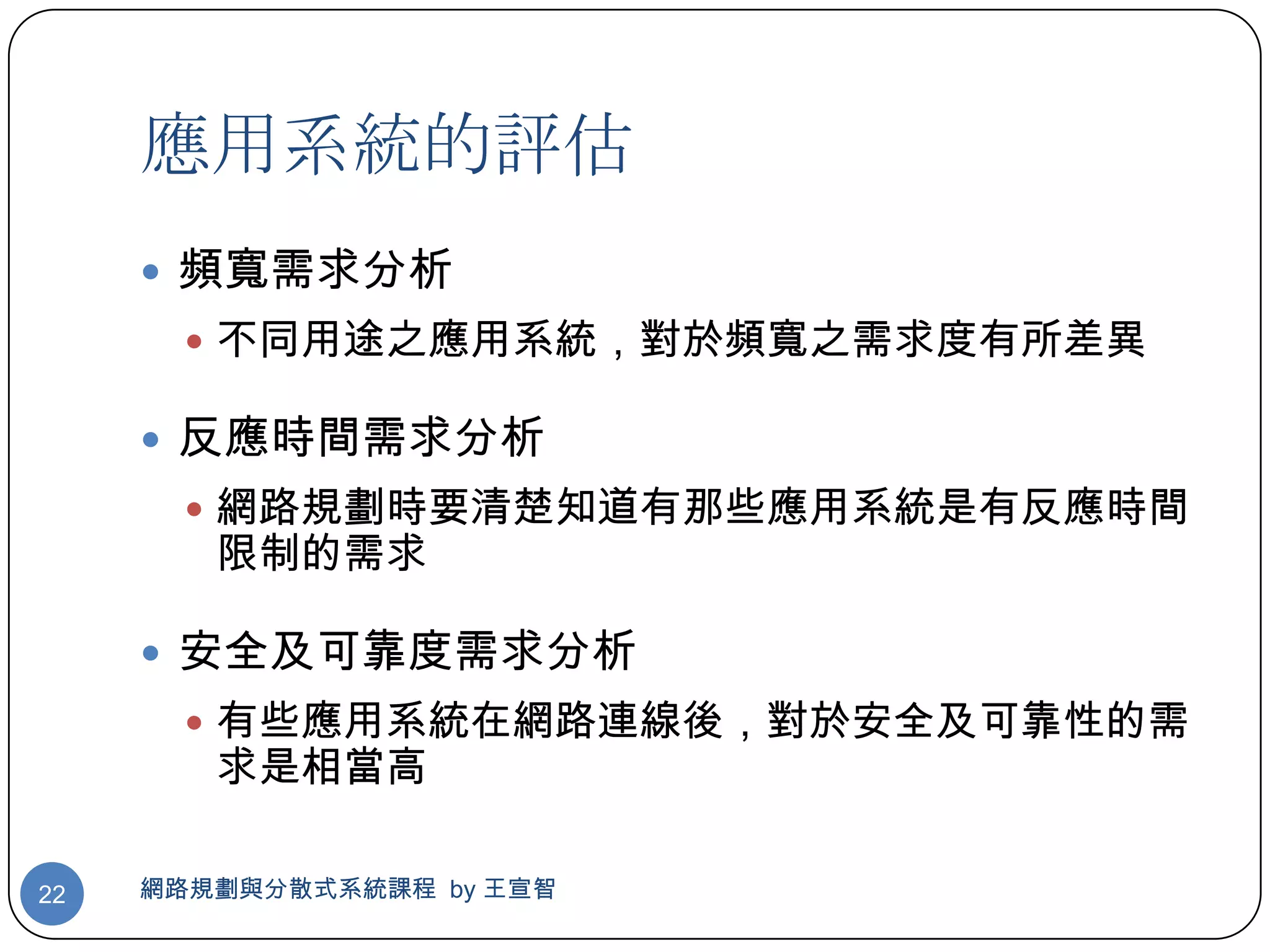 應用系統的評估
      頻寬需求分析
        不同用途之應用系統，對於頻寬之需求度有所差異

      反應時間需求分析
        網路規劃時要清楚知道有那些應用系統是有反應時間
        限制的需求

      安全及可靠度需求分析
        有些應用系統在網路連線後，對於安全及可靠性的需
        求是相當高

22   網路規劃與分散式系統課程 by 王宣智
 