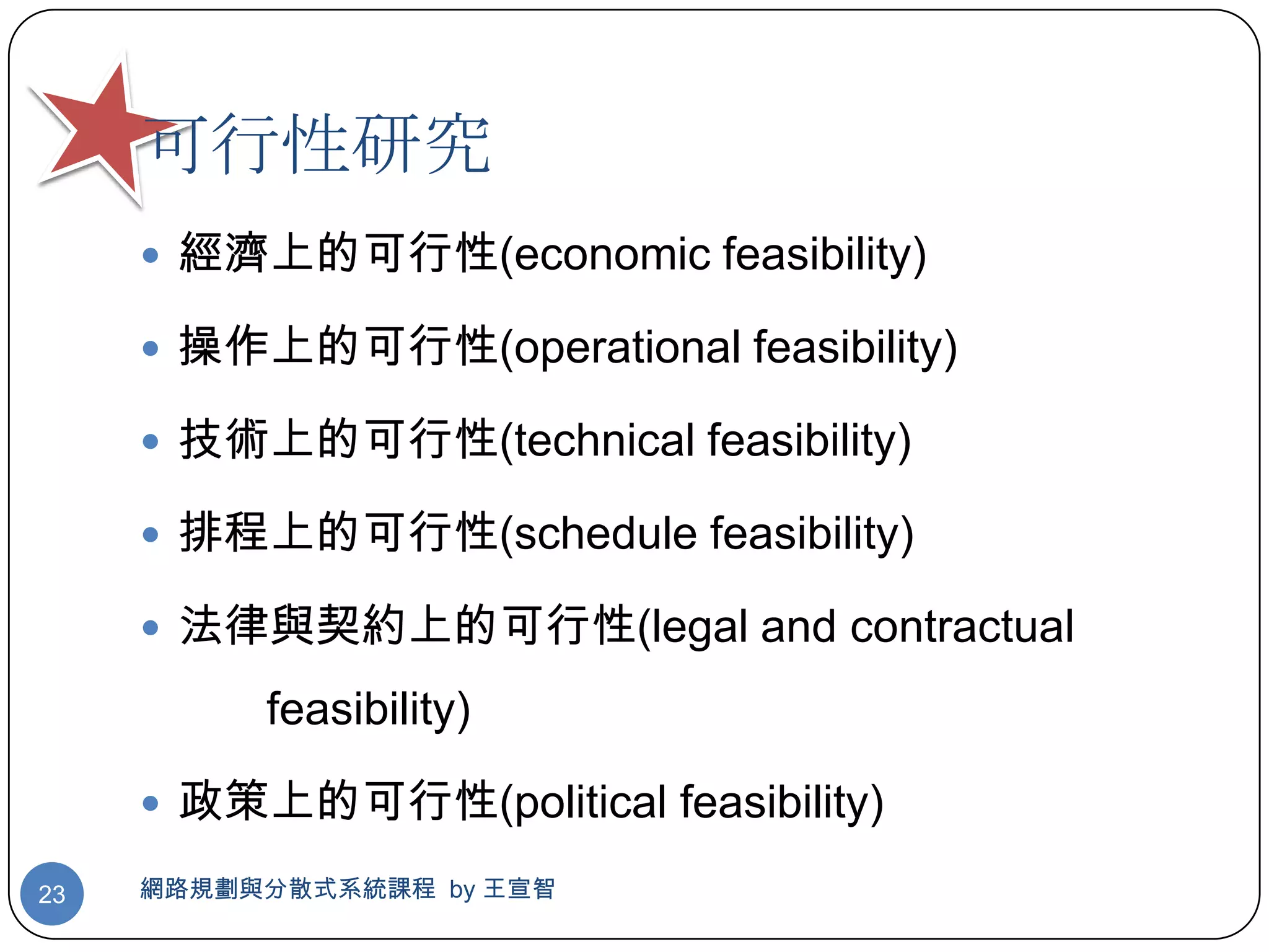 可行性研究
      經濟上的可行性(economic feasibility)

      操作上的可行性(operational feasibility)

      技術上的可行性(technical feasibility)

      排程上的可行性(schedule feasibility)

      法律與契約上的可行性(legal and contractual

          feasibility)

      政策上的可行性(political feasibility)

23   網路規劃與分散式系統課程 by 王宣智
 