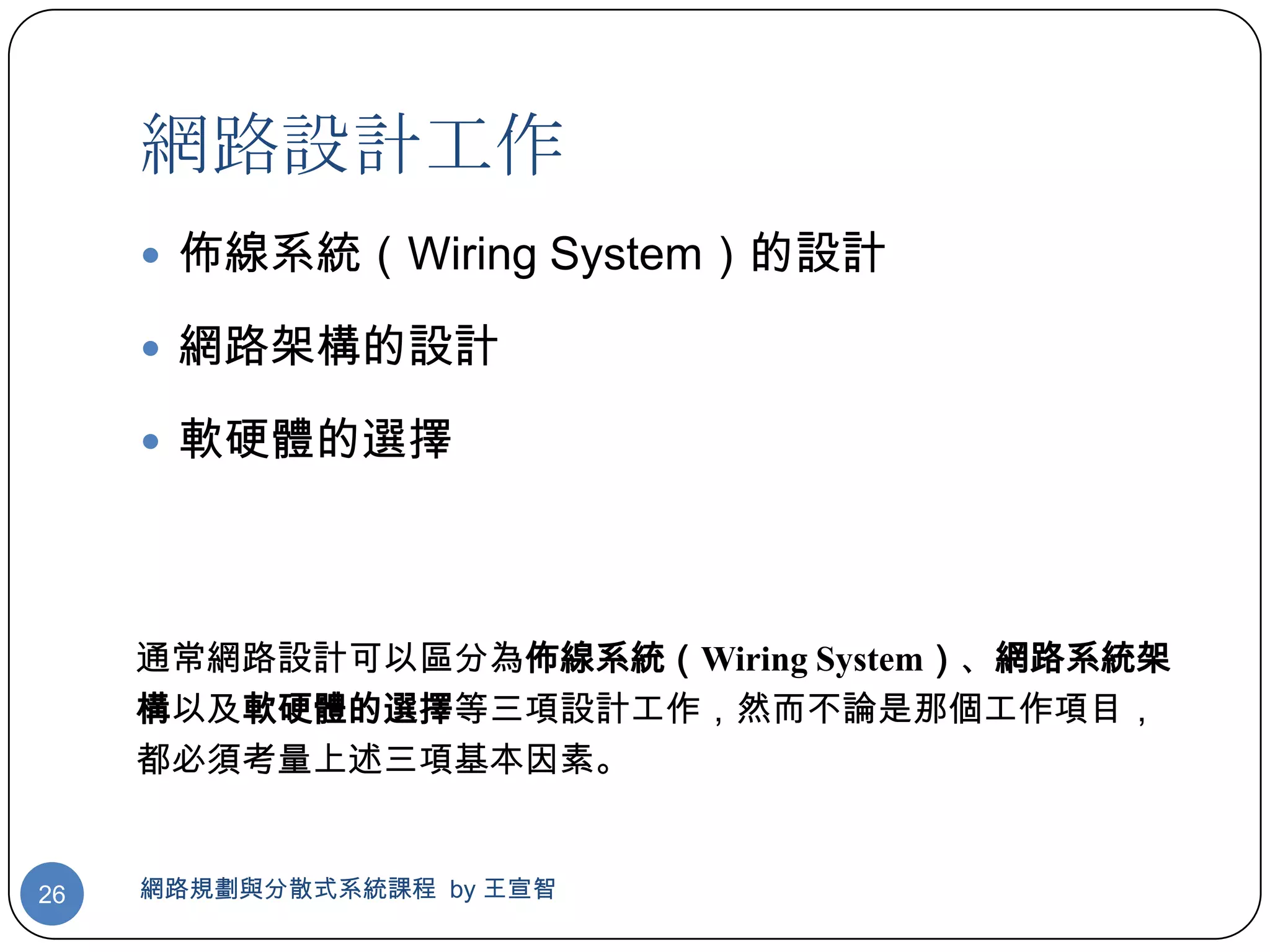 網路設計工作
      佈線系統（Wiring System）的設計

      網路架構的設計

      軟硬體的選擇




     通常網路設計可以區分為佈線系統（Wiring System）、網路系統架
     構以及軟硬體的選擇等三項設計工作，然而不論是那個工作項目，
     都必須考量上述三項基本因素。


26   網路規劃與分散式系統課程 by 王宣智
 