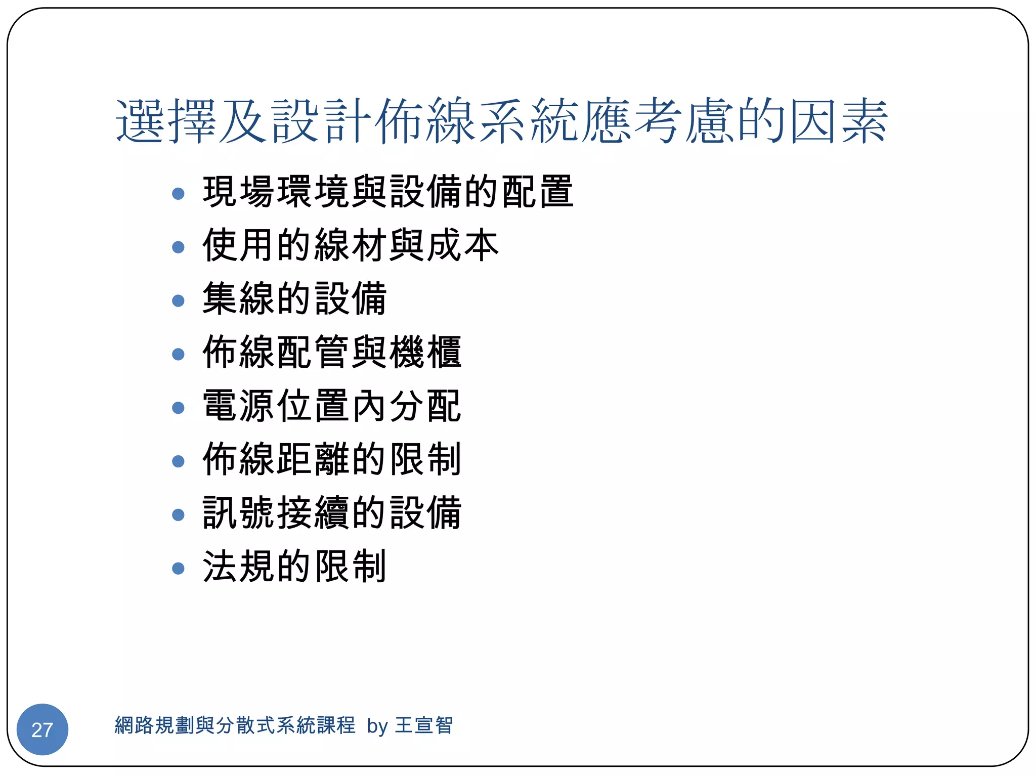 選擇及設計佈線系統應考慮的因素
         現場環境與設備的配置
         使用的線材與成本
         集線的設備
         佈線配管與機櫃
         電源位置內分配
         佈線距離的限制
         訊號接續的設備
         法規的限制



27   網路規劃與分散式系統課程 by 王宣智
 