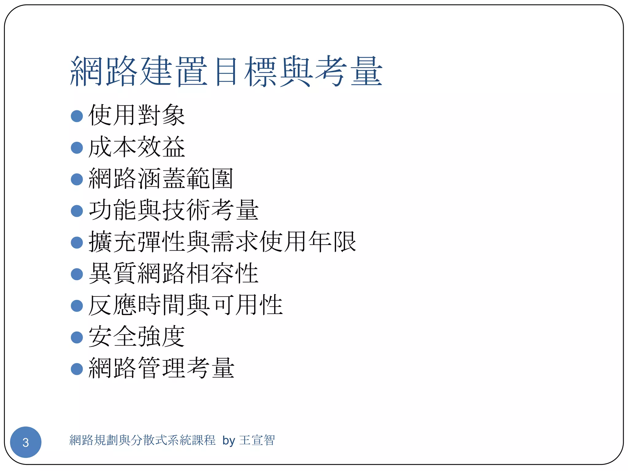 網路建置目標與考量
     使用對象
     成本效益
     網路涵蓋範圍
     功能與技術考量
     擴充彈性與需求使用年限
     異質網路相容性
     反應時間與可用性
     安全強度
     網路管理考量


3   網路規劃與分散式系統課程 by 王宣智
 