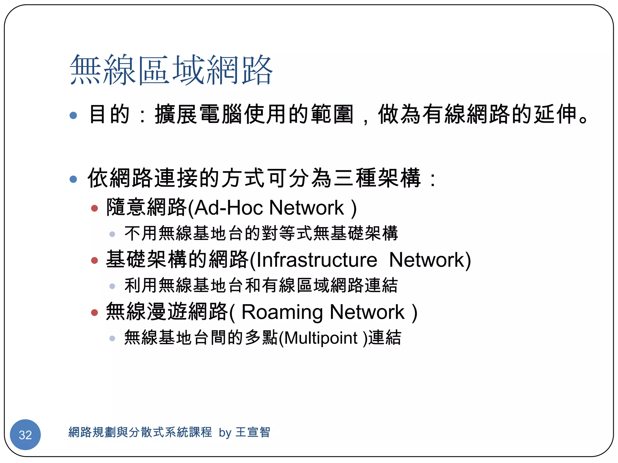 無線區域網路
      目的：擴展電腦使用的範圍，做為有線網路的延伸。


      依網路連接的方式可分為三種架構：
        隨意網路(Ad-Hoc Network )
          不用無線基地台的對等式無基礎架構
        基礎架構的網路(Infrastructure Network)
          利用無線基地台和有線區域網路連結
        無線漫遊網路( Roaming Network )
          無線基地台間的多點(Multipoint )連結




32   網路規劃與分散式系統課程 by 王宣智
 