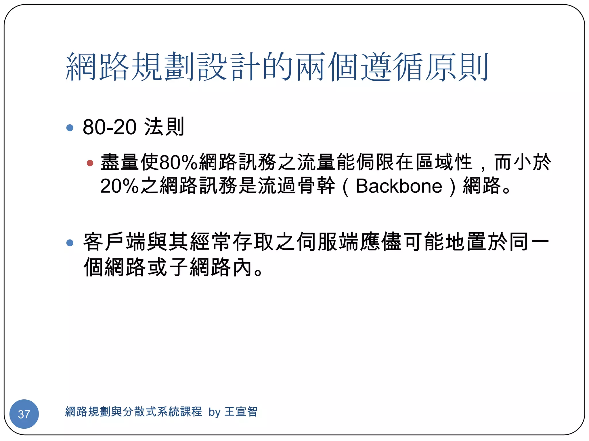 網路規劃設計的兩個遵循原則
      80-20 法則
        盡量使80%網路訊務之流量能侷限在區域性，而小於
        20%之網路訊務是流過骨幹（Backbone）網路。

      客戶端與其經常存取之伺服端應儘可能地置於同一
      個網路或子網路內。




37   網路規劃與分散式系統課程 by 王宣智
 