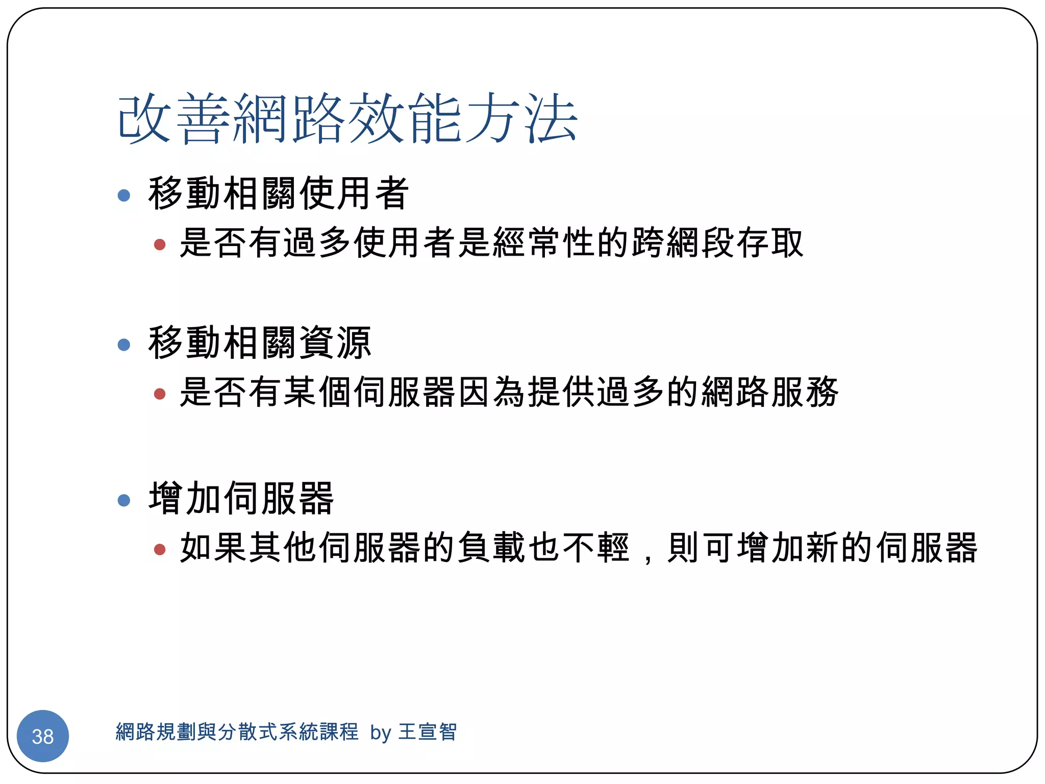 改善網路效能方法
      移動相關使用者
        是否有過多使用者是經常性的跨網段存取


      移動相關資源
        是否有某個伺服器因為提供過多的網路服務


      增加伺服器
        如果其他伺服器的負載也不輕，則可增加新的伺服器




38   網路規劃與分散式系統課程 by 王宣智
 