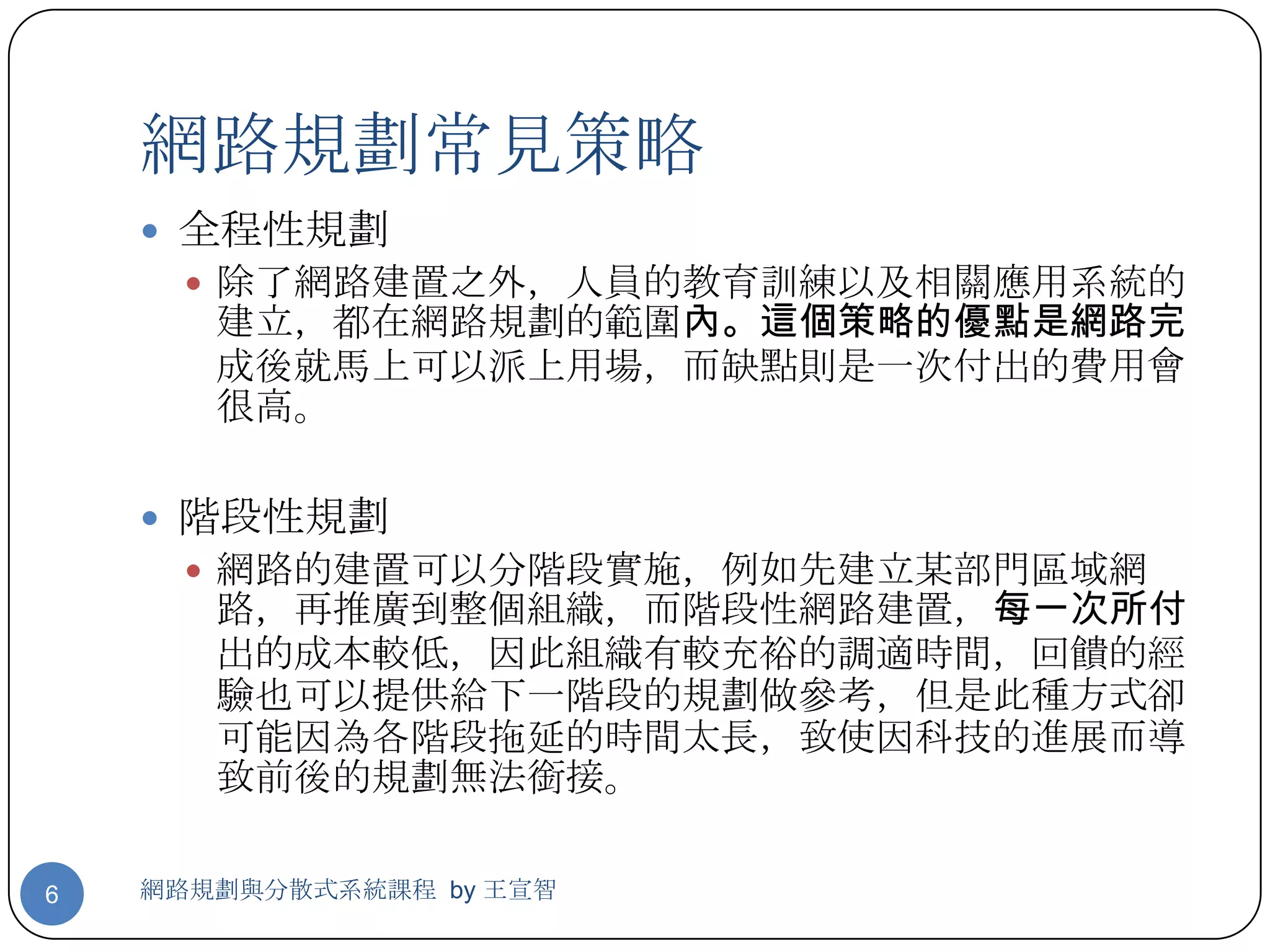 網路規劃常見策略
     全程性規劃
       除了網路建置之外，人員的教育訓練以及相關應用系統的
       建立，都在網路規劃的範圍內。這個策略的優點是網路完
       成後就馬上可以派上用場，而缺點則是一次付出的費用會
       很高。

     階段性規劃
       網路的建置可以分階段實施，例如先建立某部門區域網
       路，再推廣到整個組織，而階段性網路建置，每一次所付
       出的成本較低，因此組織有較充裕的調適時間，回饋的經
       驗也可以提供給下一階段的規劃做參考，但是此種方式卻
       可能因為各階段拖延的時間太長，致使因科技的進展而導
       致前後的規劃無法銜接。

6   網路規劃與分散式系統課程 by 王宣智
 