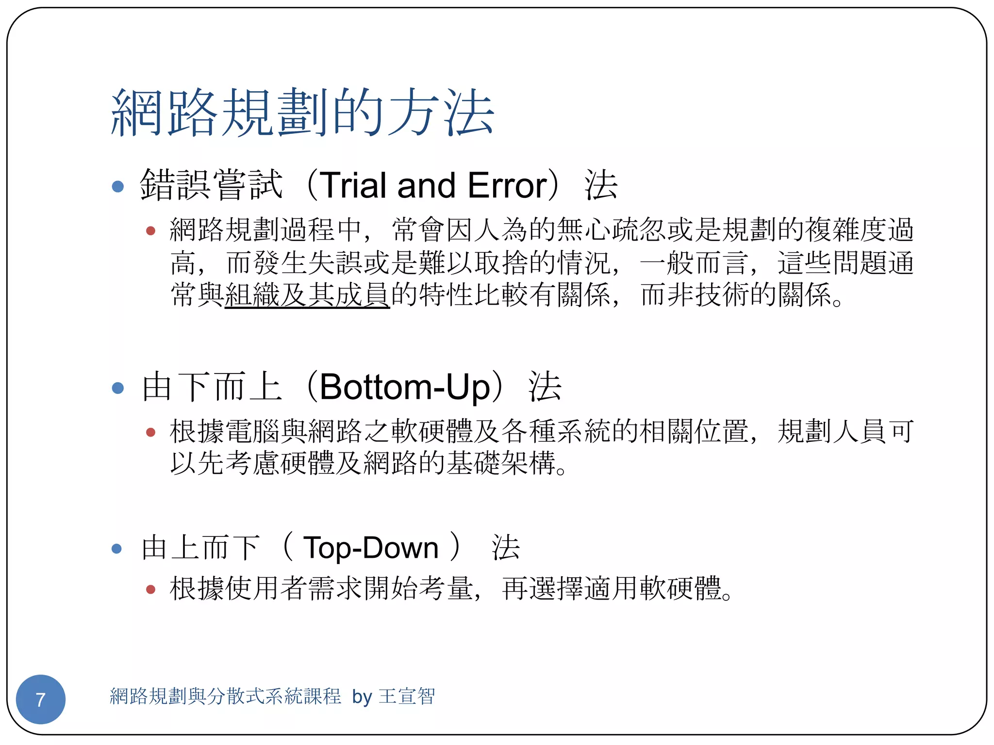 網路規劃的方法
     錯誤嘗試（Trial and Error）法
       網路規劃過程中，常會因人為的無心疏忽或是規劃的複雜度過
       高，而發生失誤或是難以取捨的情況，一般而言，這些問題通
       常與組織及其成員的特性比較有關係，而非技術的關係。


     由下而上（Bottom-Up）法
       根據電腦與網路之軟硬體及各種系統的相關位置，規劃人員可
       以先考慮硬體及網路的基礎架構。


     由上而下（ Top-Down      ）法
       根據使用者需求開始考量，再選擇適用軟硬體。



7   網路規劃與分散式系統課程 by 王宣智
 