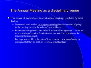 The Annual Meeting as a disciplinary venue
q   The power of stockholders to act at annual meetings is diluted by three
    factors
     – Most small stockholders do not go to meetings because the cost of going
       to the meeting exceeds the value of their holdings.
     – Incumbent management starts off with a clear advantage when it comes to
       the exercising of proxies. Proxies that are not voted becomes votes for
       incumbent management.
     – For large stockholders, the path of least resistance, when confronted by
       managers that they do not like, is to vote with their feet.




                                                                            10
 
