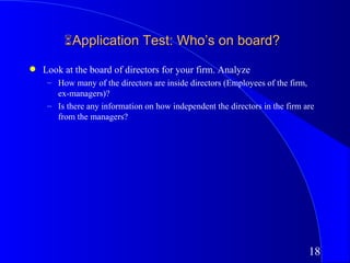 Application Test: Who’s on board?
q   Look at the board of directors for your firm. Analyze
     – How many of the directors are inside directors (Employees of the firm,
       ex-managers)?
     – Is there any information on how independent the directors in the firm are
       from the managers?




                                                                              18
 