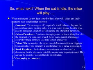 So, what next? When the cat is idle, the mice
                    will play ....
q    When managers do not fear stockholders, they will often put their
     interests over stockholder interests
     No stockholder approval needed….. Stockholder Approval needed




                           – Greenmail: The (managers of ) target of a hostile takeover buy out the
                             potential acquirer's existing stake, at a price much greater than the price
                             paid by the raider, in return for the signing of a 'standstill' agreement.
                           – Golden Parachutes: Provisions in employment contracts, that allows for
                             the payment of a lump-sum or cash flows over a period, if managers
                             covered by these contracts lose their jobs in a takeover.
                           – Poison Pills: A security, the rights or cashflows on which are triggered
                             by an outside event, generally a hostile takeover, is called a poison pill.
                           – Shark Repellents: Anti-takeover amendments are also aimed at
                             dissuading hostile takeovers, but differ on one very important count. They
                             require the assent of stockholders to be instituted.
                           – Overpaying on takeovers


                                                                                                     19
 