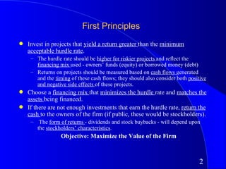First Principles
q   Invest in projects that yield a return greater than the minimum
    acceptable hurdle rate.
     – The hurdle rate should be higher for riskier projects and reflect the
       financing mix used - owners’ funds (equity) or borrowed money (debt)
     – Returns on projects should be measured based on cash flows generated
       and the timing of these cash flows; they should also consider both positive
       and negative side effects of these projects.
q   Choose a financing mix that minimizes the hurdle rate and matches the
    assets being financed.
q   If there are not enough investments that earn the hurdle rate, return the
    cash to the owners of the firm (if public, these would be stockholders).
     –    The form of returns - dividends and stock buybacks - will depend upon
         the stockholders’ characteristics.
                   Objective: Maximize the Value of the Firm



                                                                               2
 