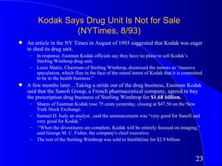 Kodak Says Drug Unit Is Not for Sale
                  (NYTimes, 8/93)
q   An article in the NY Times in August of 1993 suggested that Kodak was eager
    to shed its drug unit.
     – In response, Eastman Kodak officials say they have no plans to sell Kodak’s
       Sterling Winthrop drug unit.
     – Louis Mattis, Chairman of Sterling Winthrop, dismissed the rumors as “massive
       speculation, which flies in the face of the stated intent of Kodak that it is committed
       to be in the health business.”
q   A few months later…Taking a stride out of the drug business, Eastman Kodak
    said that the Sanofi Group, a French pharmaceutical company, agreed to buy
    the prescription drug business of Sterling Winthrop for $1.68 billion.
     – Shares of Eastman Kodak rose 75 cents yesterday, closing at $47.50 on the New
       York Stock Exchange.
     – Samuel D. Isaly an analyst , said the announcement was “very good for Sanofi and
       very good for Kodak.”
     – “When the divestitures are complete, Kodak will be entirely focused on imaging,”
       said George M. C. Fisher, the company's chief executive.
     – The rest of the Sterling Winthrop was sold to Smithkline for $2.9 billion.



                                                                                          23
 