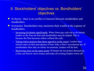 II. Stockholders' objectives vs. Bondholders'
                      objectives
q   In theory: there is no conflict of interests between stockholders and
    bondholders.
q   In practice: Stockholders may maximize their wealth at the expense of
    bondholders.
     – Increasing dividends significantly: When firms pay cash out as dividends,
       lenders to the firm are hurt and stockholders may be helped. This is
       because the firm becomes riskier without the cash.
     – Taking riskier projects than those agreed to at the outset: Lenders base
       interest rates on their perceptions of how risky a firm’s investments are. If
       stockholders then take on riskier investments, lenders will be hurt.
     – Borrowing more on the same assets: If lenders do not protect themselves,
       a firm can borrow more money and make all existing lenders worse off.




                                                                                 26
 