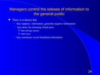 Managers control the release of information to
            the general public
q   There is evidence that
     – they suppress information, generally negative information
     – they delay the releasing of bad news
         q   bad earnings reports
         q   other news
     – they sometimes reveal fraudulent information




                                                                   29
 