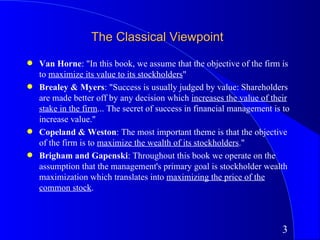 The Classical Viewpoint
q   Van Horne: "In this book, we assume that the objective of the firm is
    to maximize its value to its stockholders"
q   Brealey & Myers: "Success is usually judged by value: Shareholders
    are made better off by any decision which increases the value of their
    stake in the firm... The secret of success in financial management is to
    increase value."
q   Copeland & Weston: The most important theme is that the objective
    of the firm is to maximize the wealth of its stockholders."
q   Brigham and Gapenski: Throughout this book we operate on the
    assumption that the management's primary goal is stockholder wealth
    maximization which translates into maximizing the price of the
    common stock.



                                                                         3
 