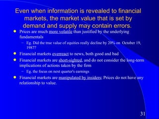 Even when information is revealed to financial
   markets, the market value that is set by
  demand and supply may contain errors.
q   Prices are much more volatile than justified by the underlying
    fundamentals
     – Eg. Did the true value of equities really decline by 20% on October 19,
       1987?
q   Financial markets overreact to news, both good and bad
q   Financial markets are short-sighted, and do not consider the long-term
    implications of actions taken by the firm
     – Eg. the focus on next quarter's earnings
q   Financial markets are manipulated by insiders; Prices do not have any
    relationship to value.




                                                                             31
 