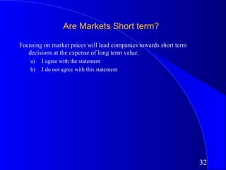 Are Markets Short term?

Focusing on market prices will lead companies towards short term
   decisions at the expense of long term value.
    a)   I agree with the statement
    b)   I do not agree with this statement




                                                                   32
 