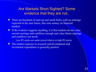 Are Markets Short Sighted? Some
             evidence that they are not..
q   There are hundreds of start-up and small firms, with no earnings
    expected in the near future, that raise money on financial
    markets
q   If the evidence suggests anything, it is that markets do not value
    current earnings and cashflows enough and value future earnings
    and cashflows too much.
     – Low PE stocks are under priced relative to high PE stocks
q   The market response to research and development and
    investment expenditure is generally positive




                                                                         33
 