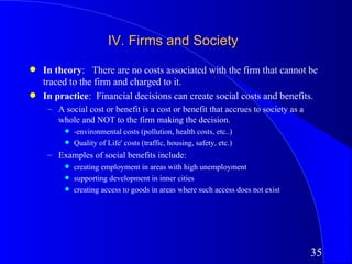 IV. Firms and Society
q   In theory: There are no costs associated with the firm that cannot be
    traced to the firm and charged to it.
q   In practice: Financial decisions can create social costs and benefits.
     – A social cost or benefit is a cost or benefit that accrues to society as a
       whole and NOT to the firm making the decision.
          q   -environmental costs (pollution, health costs, etc..)
          q   Quality of Life' costs (traffic, housing, safety, etc.)
     – Examples of social benefits include:
          q   creating employment in areas with high unemployment
          q   supporting development in inner cities
          q   creating access to goods in areas where such access does not exist




                                                                                    35
 