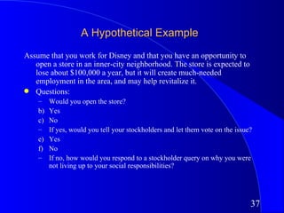 A Hypothetical Example
Assume that you work for Disney and that you have an opportunity to
   open a store in an inner-city neighborhood. The store is expected to
   lose about $100,000 a year, but it will create much-needed
   employment in the area, and may help revitalize it.
q Questions:
    –    Would you open the store?
    b)   Yes
    c)   No
    –    If yes, would you tell your stockholders and let them vote on the issue?
    e)   Yes
    f)   No
    –    If no, how would you respond to a stockholder query on why you were
         not living up to your social responsibilities?




                                                                                37
 